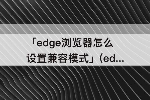 「edge浏览器怎么设置兼容模式」(edge浏览器怎么设置兼容模式方法)
