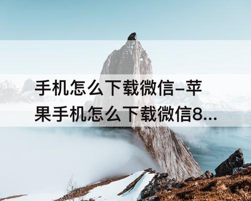 手机怎么下载微信-苹果手机怎么下载微信8.0版本