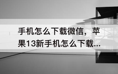 手机怎么下载微信，苹果13新手机怎么下载微信要多少时间