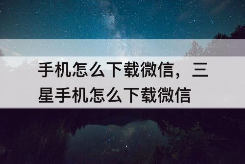 手机怎么下载微信，三星手机怎么下载微信