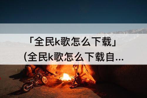 「全民k歌怎么下载」(全民k歌怎么下载自己唱的歌曲)