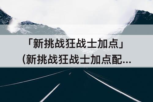 「新挑战狂战士加点」(新挑战狂战士加点配图)
