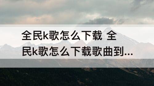 全民k歌怎么下载 全民k歌怎么下载歌曲到手机上