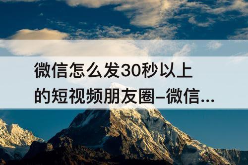 微信怎么发30秒以上的短视频朋友圈-微信怎么发30秒以上的短视频朋友圈不收藏