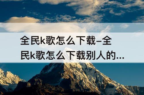 全民k歌怎么下载-全民k歌怎么下载别人的作品