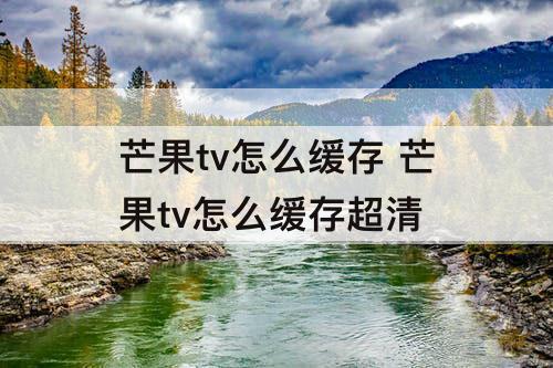 芒果tv怎么缓存 芒果tv怎么缓存超清