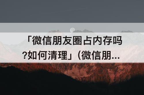 「微信朋友圈占内存吗?如何清理」(微信朋友圈占内存吗?如何清理苹果手机)