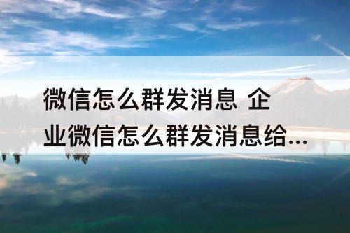 微信怎么群发消息 企业微信怎么群发消息给所有人
