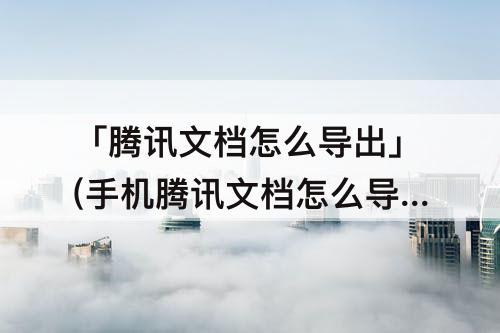 「腾讯文档怎么导出」(手机腾讯文档怎么导出到QQ邮箱)