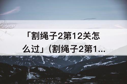 「割绳子2第12关怎么过」(割绳子2第12关怎么过地下之旅)