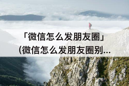 「微信怎么发朋友圈」(微信怎么发朋友圈别人保存不了)