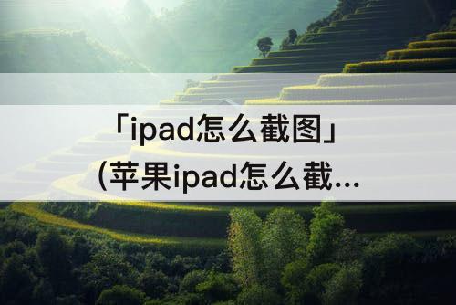 「ipad怎么截图」(苹果ipad怎么截图发到微信里?)