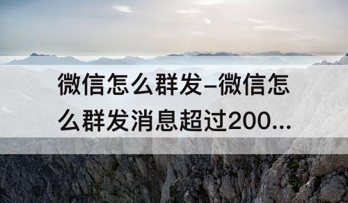 微信怎么群发-微信怎么群发消息超过200人