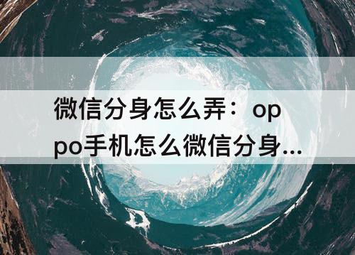 微信分身怎么弄：oppo手机怎么微信分身怎么弄