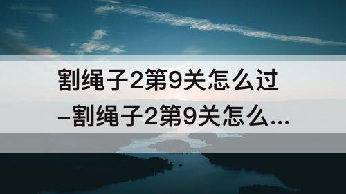 割绳子2第9关怎么过-割绳子2第9关怎么过沙漠