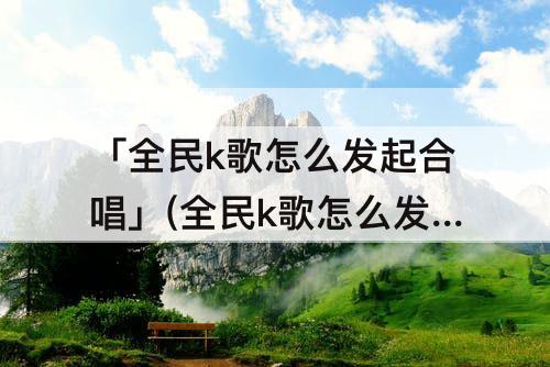 「全民k歌怎么发起合唱」(全民k歌怎么发起合唱邀请好友)