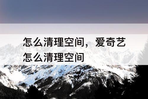 怎么清理空间，爱奇艺怎么清理空间