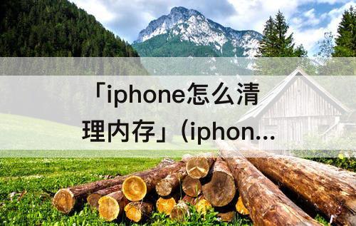 「iphone怎么清理内存」(iphone怎么清理内存垃圾清理QQ)