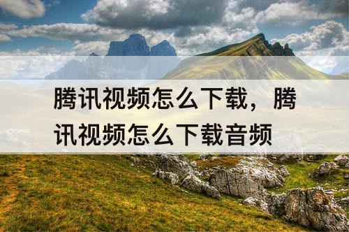 腾讯视频怎么下载，腾讯视频怎么下载音频