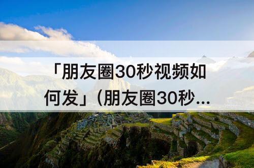 「朋友圈30秒视频如何发」(朋友圈30秒视频如何发 微视)