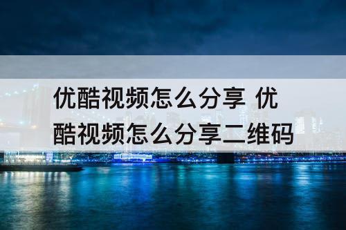 优酷视频怎么分享 优酷视频怎么分享二维码