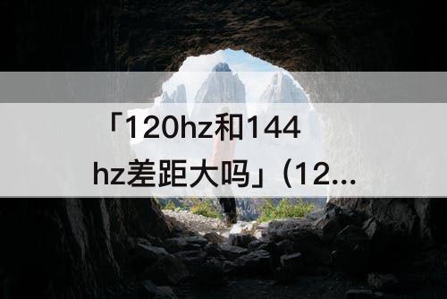「120hz和144hz差距大吗」(120hz和144hz差距大吗csgo)