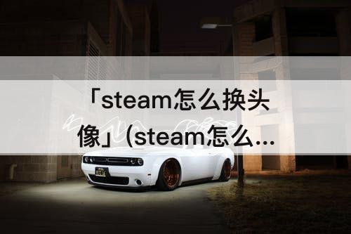 「steam怎么换头像」(steam怎么换头像错误代码118)