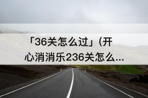 「36关怎么过」(开心消消乐236关怎么过关)