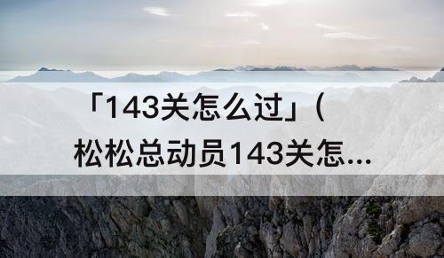 「143关怎么过」(松松总动员143关怎么过)