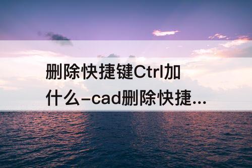 删除快捷键Ctrl加什么-cad删除快捷键ctrl加什么