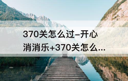 370关怎么过-开心消消乐+370关怎么过