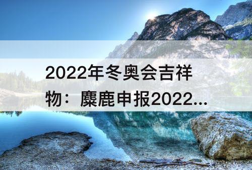 2022年冬奥会吉祥物：麋鹿申报2022年冬奥会吉祥物的原因是什么