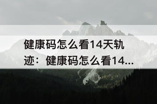 健康码怎么看14天轨迹：健康码怎么看14天轨迹明细