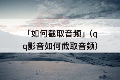 「如何截取音频」(qq影音如何截取音频)