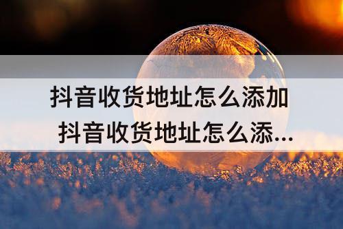抖音收货地址怎么添加 抖音收货地址怎么添加自己的位置