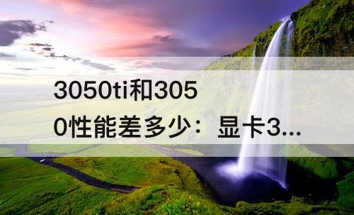 3050ti和3050性能差多少：显卡3050ti和3050性能差多少
