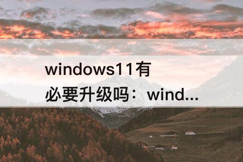 windows11有必要升级吗：windows11有必要升级吗 amd