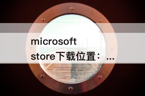 microsoft store下载位置：microsoft store下载位置win11