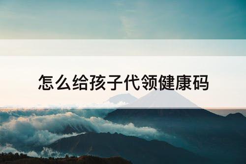 怎么给孩子代领健康码