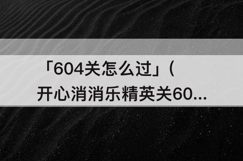 「604关怎么过」(开心消消乐精英关604关怎么过教程)