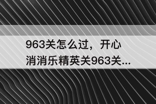 963关怎么过，开心消消乐精英关963关怎么过