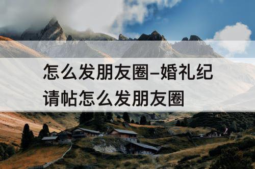 怎么发朋友圈-婚礼纪请帖怎么发朋友圈