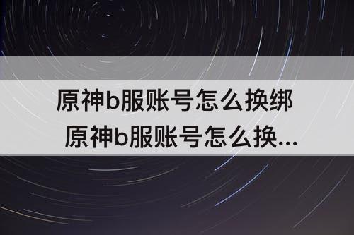 原神b服账号怎么换绑 原神b服账号怎么换绑邮箱