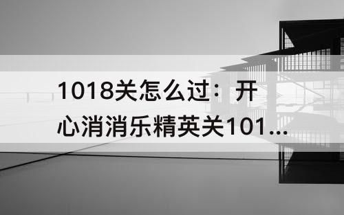1018关怎么过：开心消消乐精英关1018关怎么过