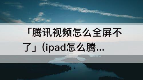 「腾讯视频怎么全屏不了」(ipad怎么腾讯视频怎么全屏不了)