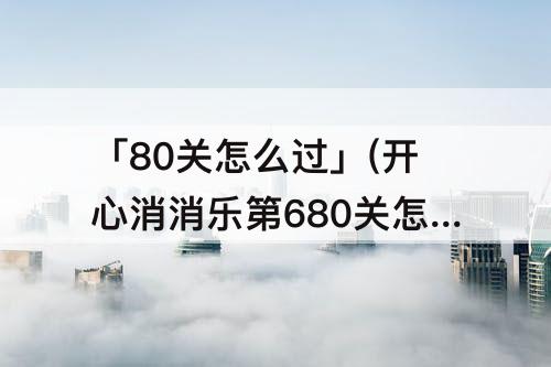 「80关怎么过」(开心消消乐第680关怎么过)
