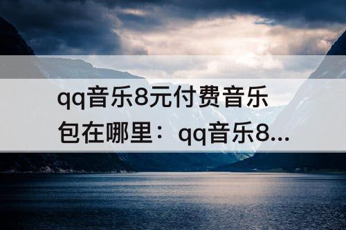 qq音乐8元付费音乐包在哪里：qq音乐8元付费音乐包在哪里续费