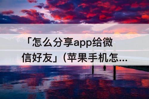 「怎么分享app给微信好友」(苹果手机怎么分享app给微信好友)