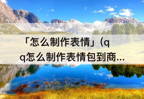 「怎么制作表情」(qq怎么制作表情包到商城)