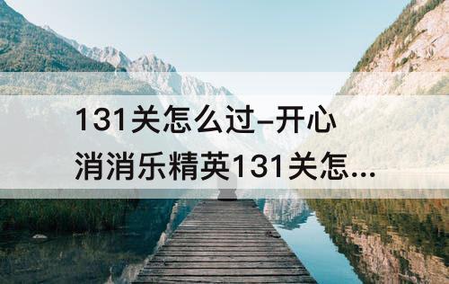 131关怎么过-开心消消乐精英131关怎么过关